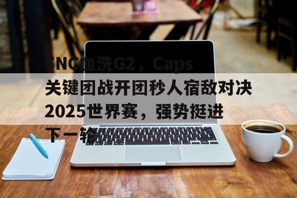 开云体育平台APP-FNC血洗G2，Caps关键团战开团秒人宿敌对决2025世界赛，强势挺进下一轮